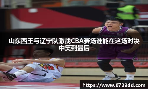 山东西王与辽宁队激战CBA赛场谁能在这场对决中笑到最后